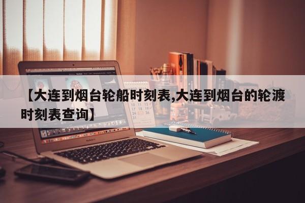 【大连到烟台轮船时刻表,大连到烟台的轮渡时刻表查询】