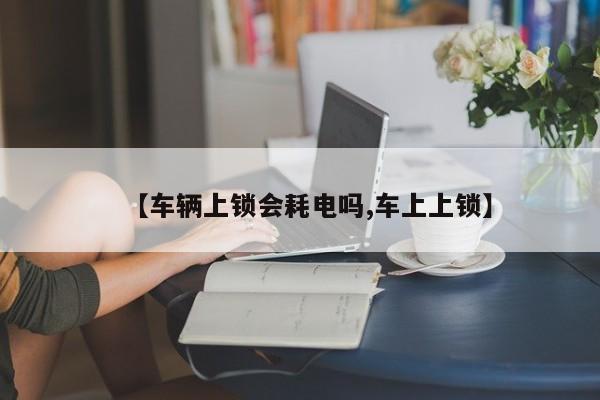 【车辆上锁会耗电吗,车上上锁】