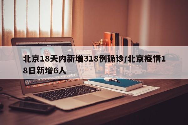 北京18天内新增318例确诊/北京疫情18日新增6人