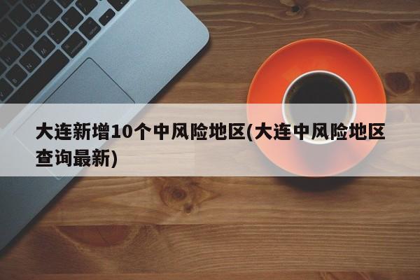 大连新增10个中风险地区(大连中风险地区查询最新)