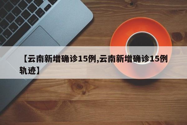 【云南新增确诊15例,云南新增确诊15例轨迹】