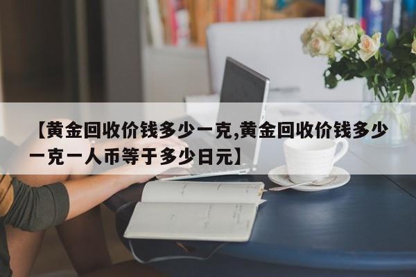 【黄金回收价钱多少一克,黄金回收价钱多少一克一人币等于多少日元】