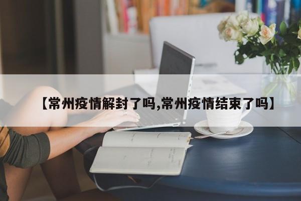【常州疫情解封了吗,常州疫情结束了吗】