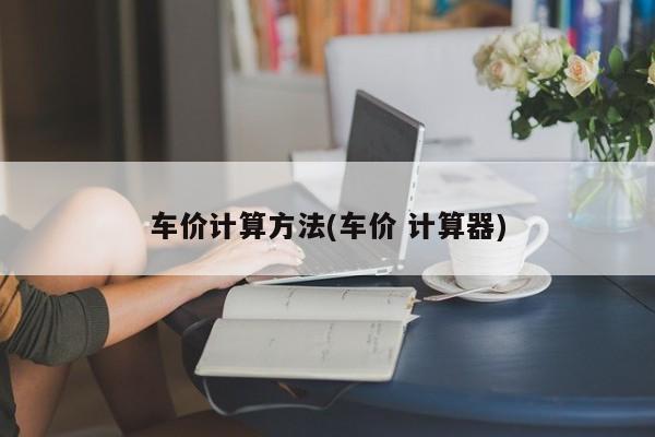 车价计算方法(车价 计算器)