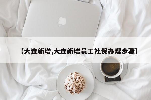 【大连新增,大连新增员工社保办理步骤】