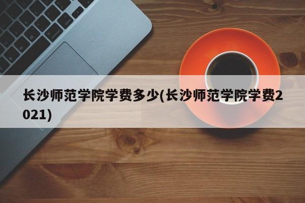 长沙师范学院学费多少(长沙师范学院学费2021)