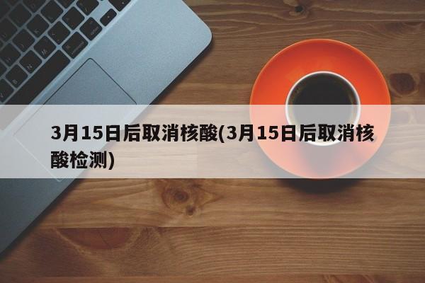 3月15日后取消核酸(3月15日后取消核酸检测)