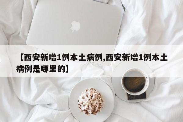 【西安新增1例本土病例,西安新增1例本土病例是哪里的】