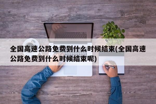 全国高速公路免费到什么时候结束(全国高速公路免费到什么时候结束呢)