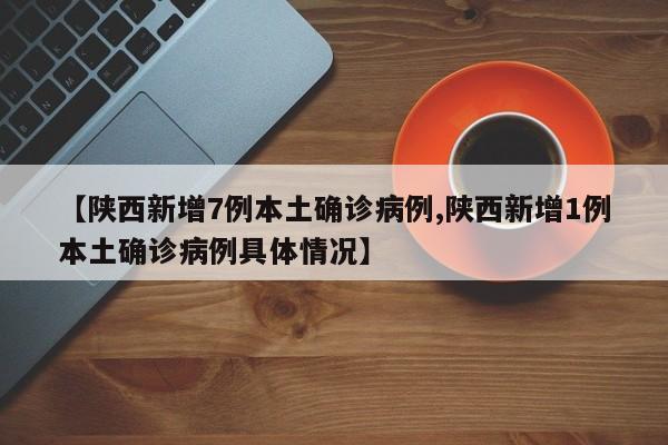 【陕西新增7例本土确诊病例,陕西新增1例本土确诊病例具体情况】