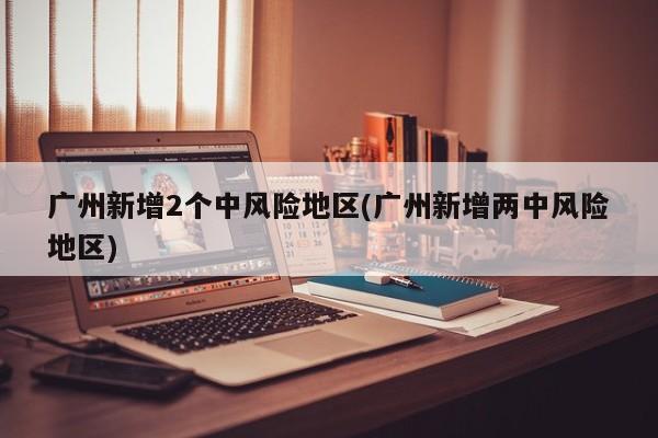 广州新增2个中风险地区(广州新增两中风险地区)