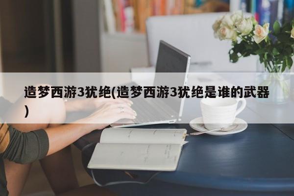 造梦西游3犹绝(造梦西游3犹绝是谁的武器)