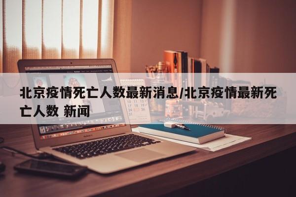 北京疫情死亡人数最新消息/北京疫情最新死亡人数 新闻