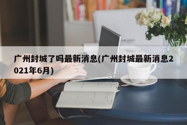 广州封城了吗最新消息(广州封城最新消息2021年6月)
