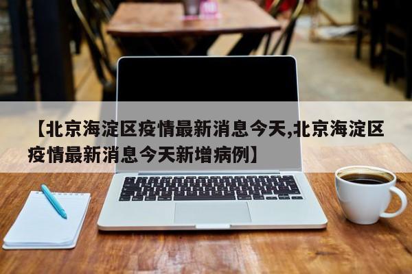 【北京海淀区疫情最新消息今天,北京海淀区疫情最新消息今天新增病例】
