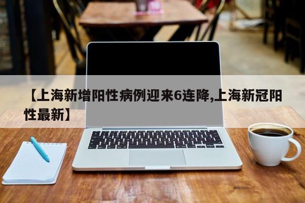 【上海新增阳性病例迎来6连降,上海新冠阳性最新】